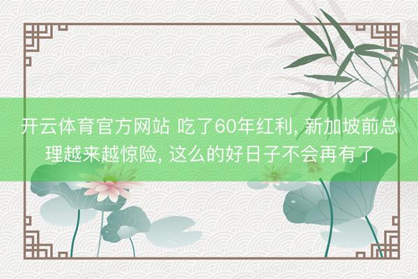 开云体育官方网站 吃了60年红利， 新加坡前总理越来越惊险， 这么的好日子不会再有了