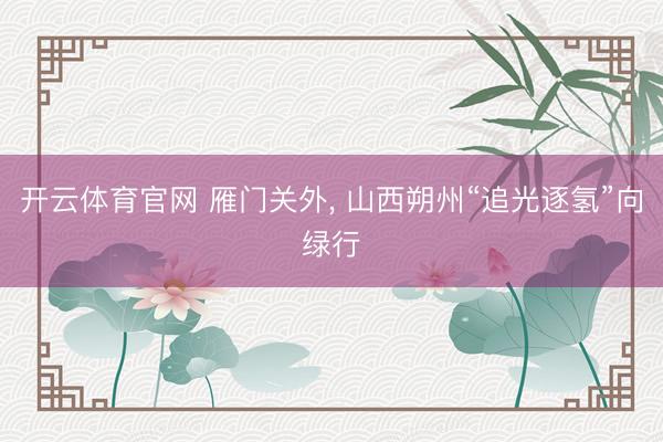 开云体育官网 雁门关外， 山西朔州“追光逐氢”向绿行
