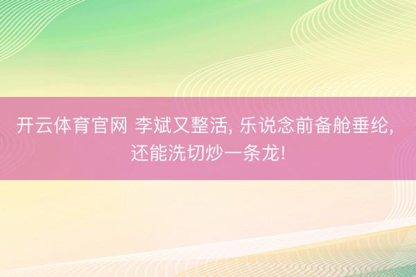 开云体育官网 李斌又整活， 乐说念前备舱垂纶， 还能洗切炒一条龙!