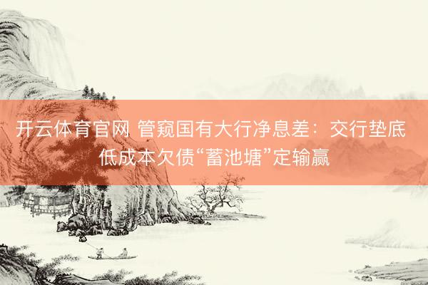 开云体育官网 管窥国有大行净息差：交行垫底 低成本欠债“蓄池塘”定输赢