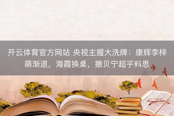 开云体育官方网站 央视主握大洗牌：康辉李梓萌渐退，海霞换桌，撒贝宁超乎料思