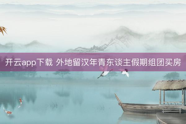 开云app下载 外地留汉年青东谈主假期组团买房