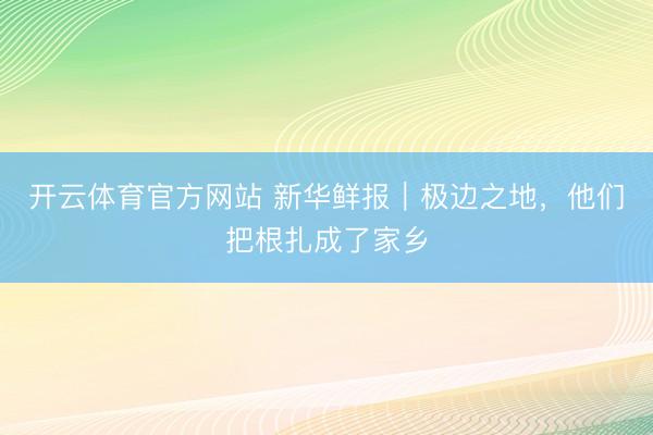 开云体育官方网站 新华鲜报｜极边之地，他们把根扎成了家乡