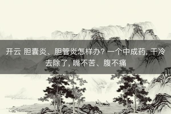 开云 胆囊炎、胆管炎怎样办? 一个中成药， 干冷去除了， 嘴不苦、腹不痛