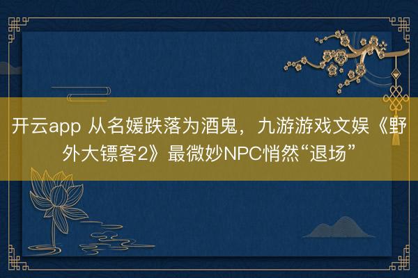 开云app 从名媛跌落为酒鬼，九游游戏文娱《野外大镖客2》最微妙NPC悄然“退场”