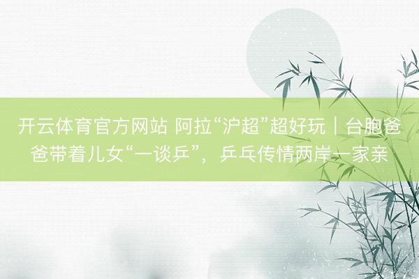 开云体育官方网站 阿拉“沪超”超好玩｜台胞爸爸带着儿女“一谈乒”，乒乓传情两岸一家亲