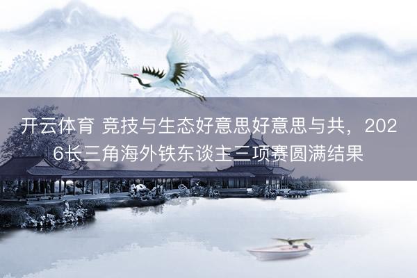 开云体育 竞技与生态好意思好意思与共，2026长三角海外铁东谈主三项赛圆满结果