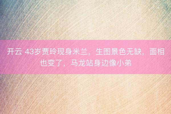 开云 43岁贾玲现身米兰，生图景色无缺，面相也变了，马龙站身边像小弟