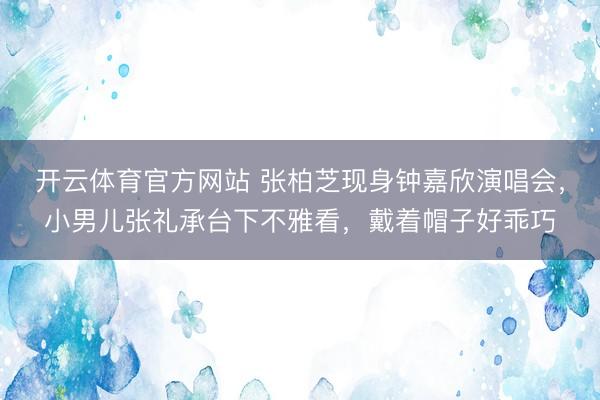 开云体育官方网站 张柏芝现身钟嘉欣演唱会，小男儿张礼承台下不雅看，戴着帽子好乖巧