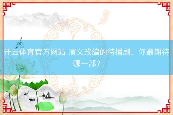 开云体育官方网站 演义改编的待播剧，你最期待哪一部?