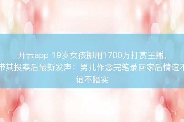 开云app 19岁女孩挪用1700万打赏主播，父亲带其投案后最新发声：男儿作念完笔录回家后情谊不踏实