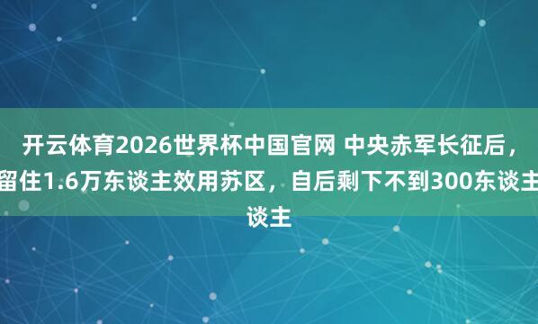 开云体育2026世界杯中国官网 中央赤军长征后，留住1.6万东谈主效用苏区，自后剩下不到300东谈主