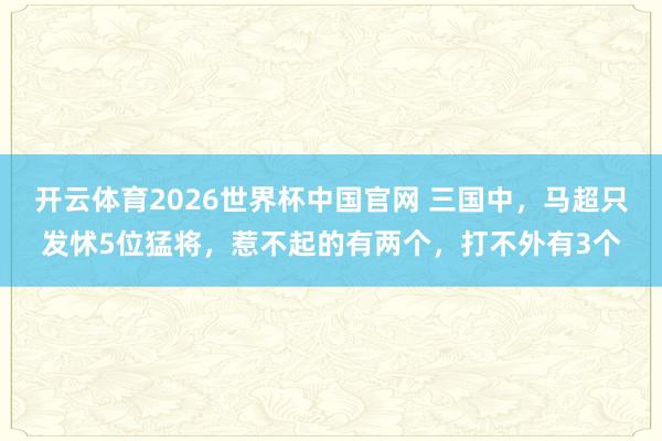 开云体育2026世界杯中国官网 三国中，马超只发怵5位猛将，惹不起的有两个，打不外有3个