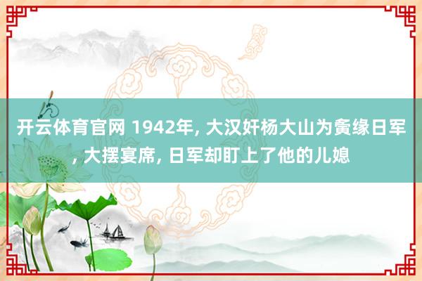 开云体育官网 1942年， 大汉奸杨大山为夤缘日军， 大摆宴席， 日军却盯上了他的儿媳