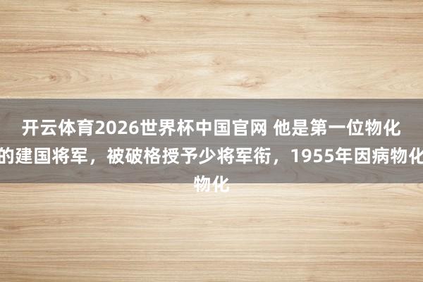 开云体育2026世界杯中国官网 他是第一位物化的建国将军，被破格授予少将军衔，1955年因病物化