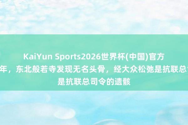 KaiYun Sports2026世界杯(中国)官方网站 2004年，东北般若寺发现无名头骨，经大众松弛是抗联总司令的遗骸