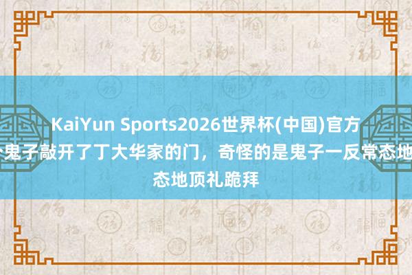 KaiYun Sports2026世界杯(中国)官方网站 五个鬼子敲开了丁大华家的门，奇怪的是鬼子一反常态地顶礼跪拜