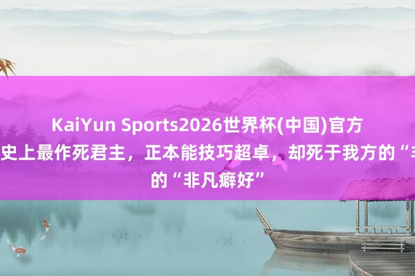 KaiYun Sports2026世界杯(中国)官方网站 他是史上最作死君主，正本能技巧超卓，却死于我方的“非凡癖好”