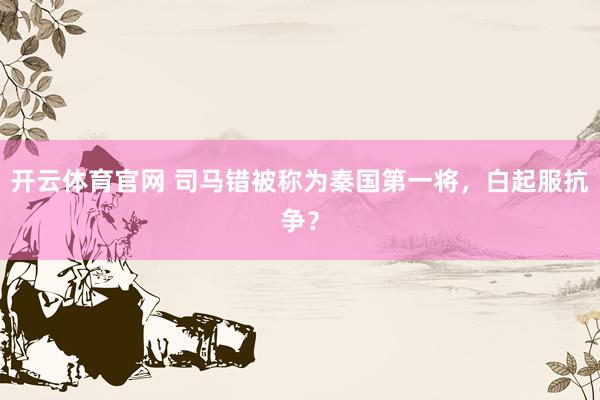 开云体育官网 司马错被称为秦国第一将，白起服抗争？