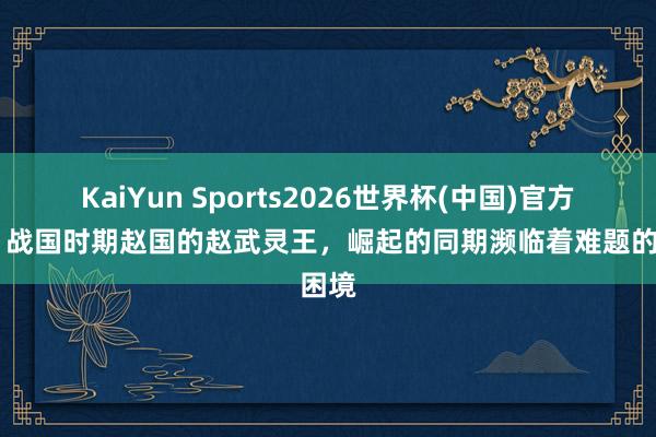 KaiYun Sports2026世界杯(中国)官方网站 战国时期赵国的赵武灵王，崛起的同期濒临着难题的困境