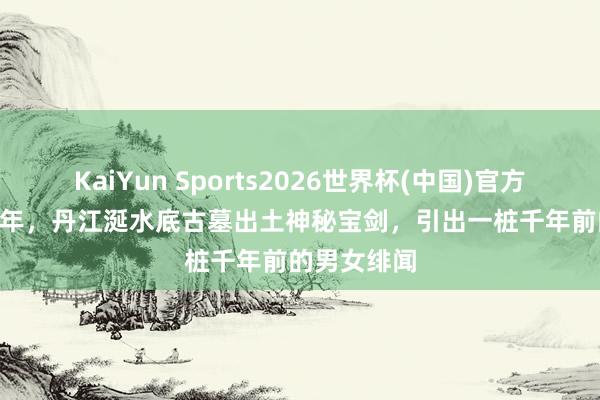 KaiYun Sports2026世界杯(中国)官方网站 1999年，丹江涎水底古墓出土神秘宝剑，引出一桩千年前的男女绯闻
