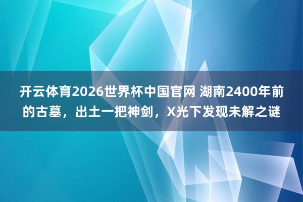 开云体育2026世界杯中国官网 湖南2400年前的古墓，出土一把神剑，X光下发现未解之谜