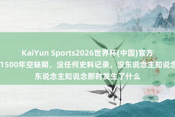 KaiYun Sports2026世界杯(中国)官方网站 我国古代有1500年空缺期，没任何史料记录，没东说念主知说念那时发生了什么