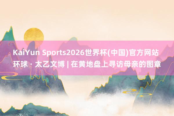 KaiYun Sports2026世界杯(中国)官方网站 环球 · 太乙文博 | 在黄地盘上寻访母亲的图章