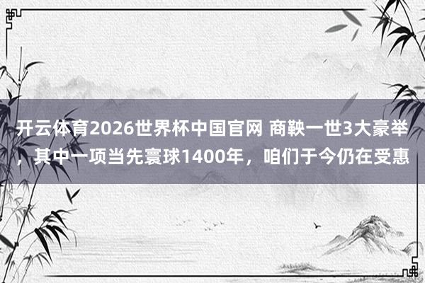 开云体育2026世界杯中国官网 商鞅一世3大豪举，其中一项当先寰球1400年，咱们于今仍在受惠