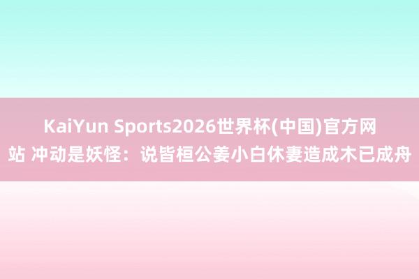 KaiYun Sports2026世界杯(中国)官方网站 冲动是妖怪：说皆桓公姜小白休妻造成木已成舟