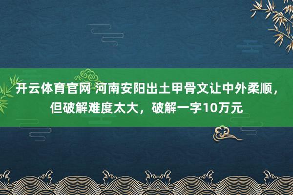 开云体育官网 河南安阳出土甲骨文让中外柔顺，但破解难度太大，破解一字10万元