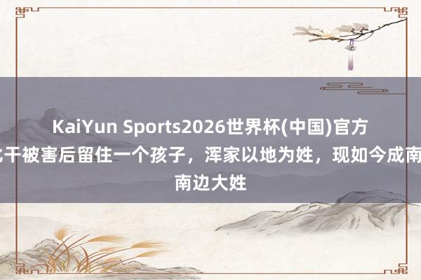 KaiYun Sports2026世界杯(中国)官方网站 比干被害后留住一个孩子，浑家以地为姓，现如今成南边大姓