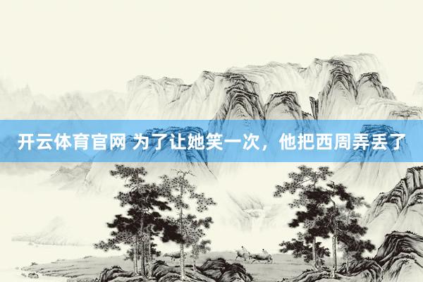 开云体育官网 为了让她笑一次，他把西周弄丢了