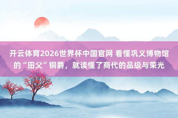 开云体育2026世界杯中国官网 看懂巩义博物馆的“田父”铜爵，就读懂了商代的品级与荣光