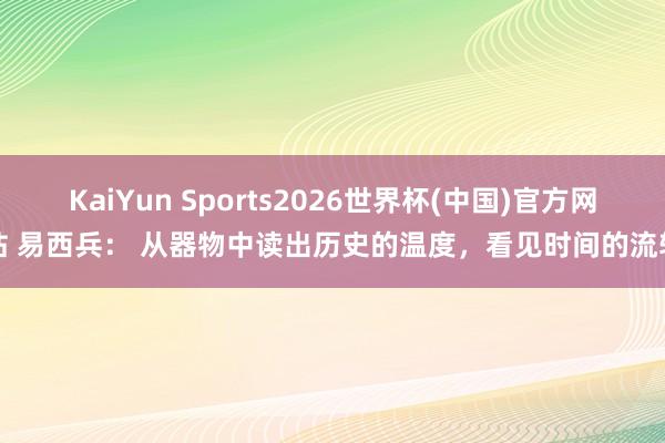 KaiYun Sports2026世界杯(中国)官方网站 易西兵： 从器物中读出历史的温度，看见时间的流转