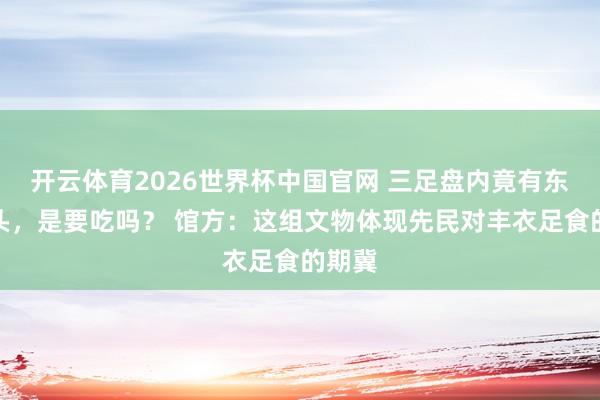 开云体育2026世界杯中国官网 三足盘内竟有东谈主头，是要吃吗？ 馆方：这组文物体现先民对丰衣足食的期冀