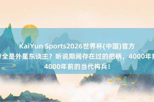 KaiYun Sports2026世界杯(中国)官方网站 三皇五帝全是外星东谈主？听说期间存在过的把柄，4000年前的当代构兵！