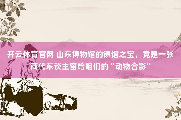 开云体育官网 山东博物馆的镇馆之宝，竟是一张商代东谈主留给咱们的“动物合影”