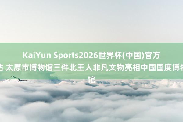 KaiYun Sports2026世界杯(中国)官方网站 太原市博物馆三件北王人非凡文物亮相中国国度博物馆