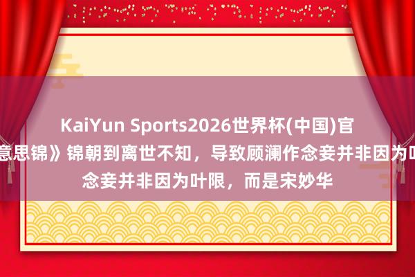 KaiYun Sports2026世界杯(中国)官方网站 《良陈好意思锦》锦朝到离世不知，导致顾澜作念妾并非因为叶限，而是宋妙华
