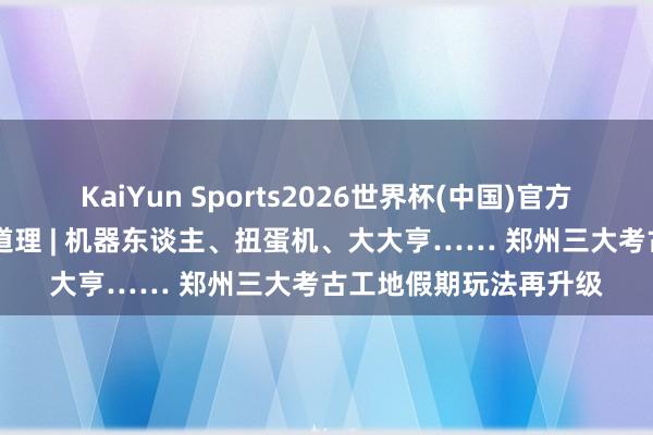 KaiYun Sports2026世界杯(中国)官方网站 这个五一郑州真道理 | 机器东谈主、扭蛋机、大大亨…… 郑州三大考古工地假期玩法再升级