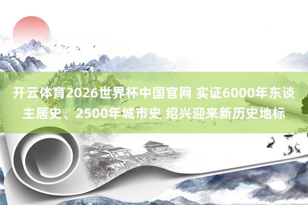 开云体育2026世界杯中国官网 实证6000年东谈主居史、2500年城市史 绍兴迎来新历史地标