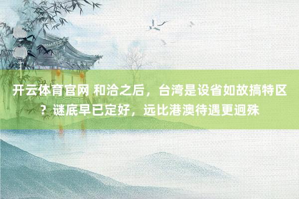 开云体育官网 和洽之后，台湾是设省如故搞特区？谜底早已定好，远比港澳待遇更迥殊