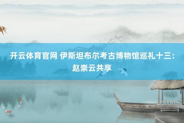 开云体育官网 伊斯坦布尔考古博物馆巡礼十三：赵崇云共享