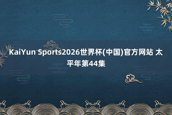 KaiYun Sports2026世界杯(中国)官方网站 太平年第44集