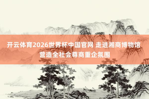 开云体育2026世界杯中国官网 走进湘商博物馆 营造全社会尊商重企氛围