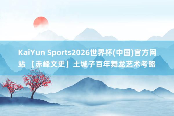 KaiYun Sports2026世界杯(中国)官方网站 【赤峰文史】土城子百年舞龙艺术考略