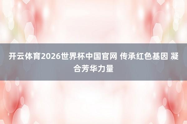 开云体育2026世界杯中国官网 传承红色基因 凝合芳华力量