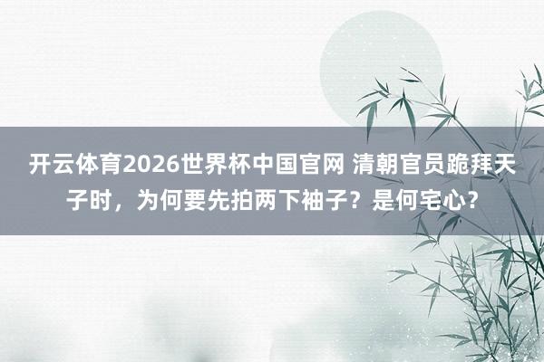 开云体育2026世界杯中国官网 清朝官员跪拜天子时，为何要先拍两下袖子？是何宅心？