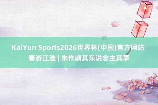 KaiYun Sports2026世界杯(中国)官方网站 春游江淮 | 朱作鼎其东说念主其事